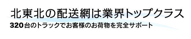 北東北の配送網は業界トップクラス。３８０台のトラックでお客様のお荷物を完全サポート。